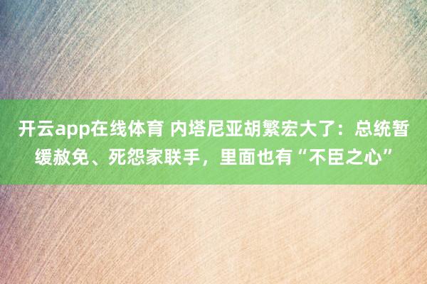 开云app在线体育 内塔尼亚胡繁宏大了：总统暂缓赦免、死怨家联手，里面也有“不臣之心”