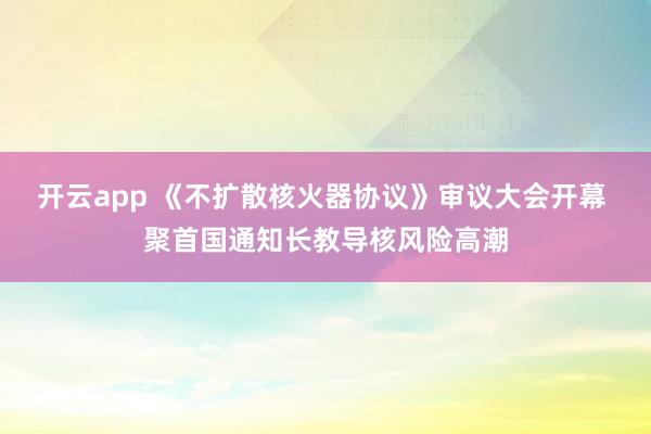 开云app 《不扩散核火器协议》审议大会开幕 聚首国通知长教导核风险高潮
