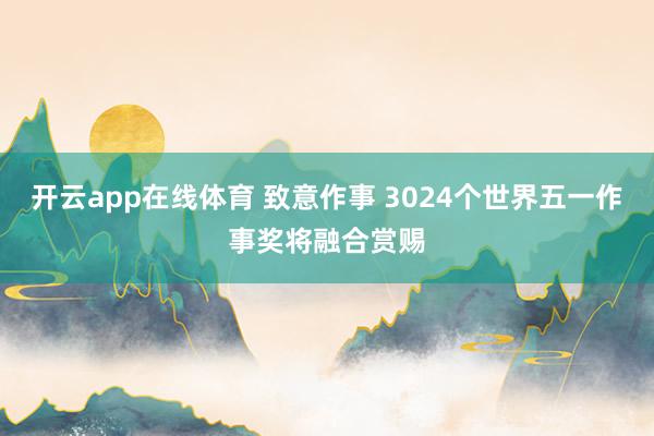 开云app在线体育 致意作事 3024个世界五一作事奖将融合赏赐