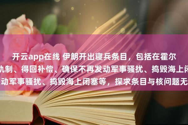 开云app在线 伊朗开出寝兵条目，包括在霍尔木兹海峡奉行新的法律轨制、得回补偿、确保不再发动军事骚扰、捣毁海上闭塞等，探求条目与核问题无关