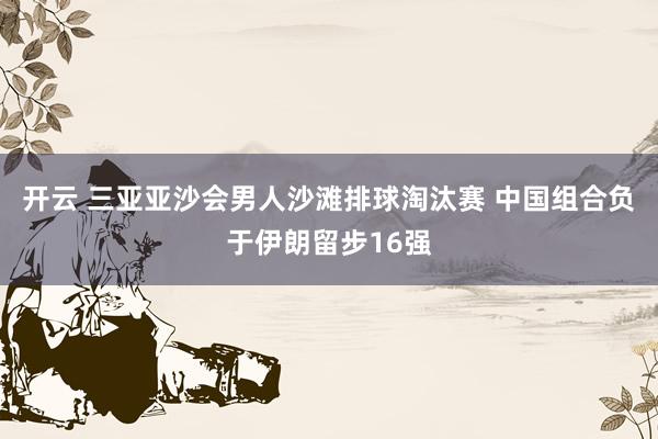 开云 三亚亚沙会男人沙滩排球淘汰赛 中国组合负于伊朗留步16强