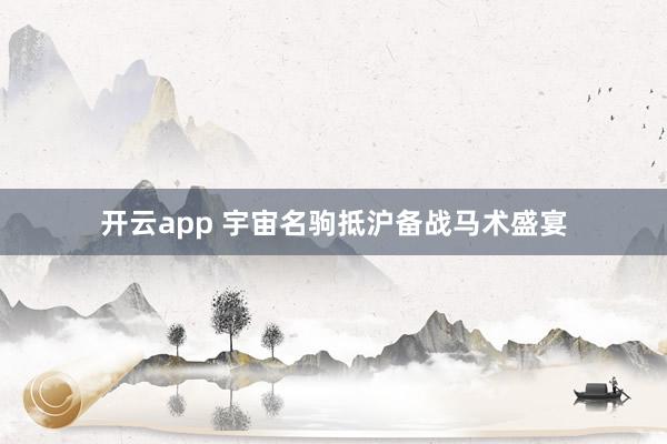 开云app 宇宙名驹抵沪备战马术盛宴