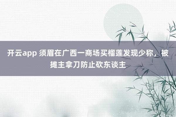 开云app 须眉在广西一商场买榴莲发现少称，被摊主拿刀防止砍东谈主