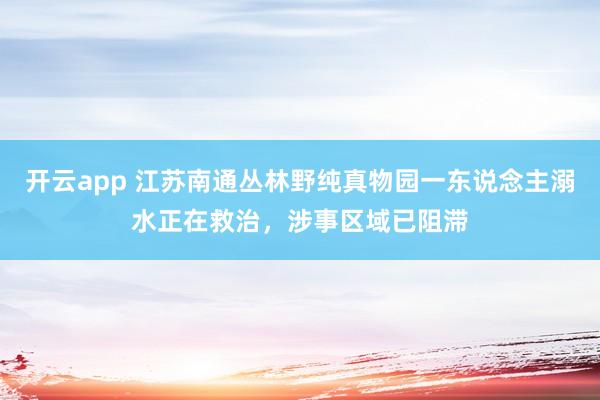 开云app 江苏南通丛林野纯真物园一东说念主溺水正在救治，涉事区域已阻滞