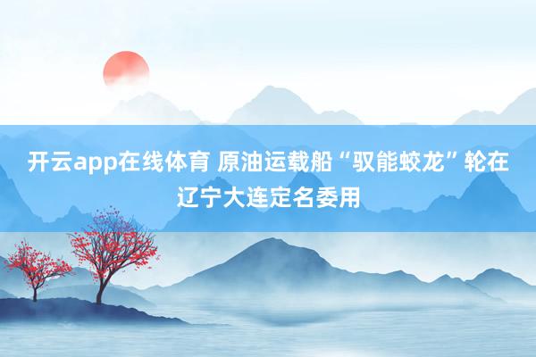 开云app在线体育 原油运载船“驭能蛟龙”轮在辽宁大连定名委用