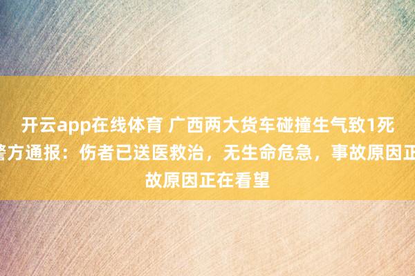 开云app在线体育 广西两大货车碰撞生气致1死1伤，警方通报：伤者已送医救治，无生命危急，事故原因正在看望