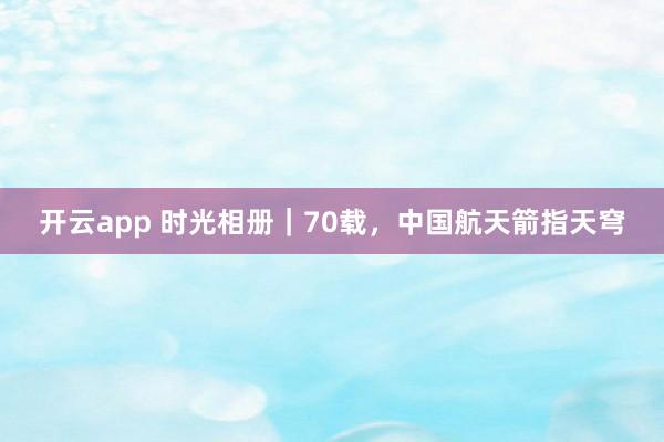 开云app 时光相册｜70载，中国航天箭指天穹