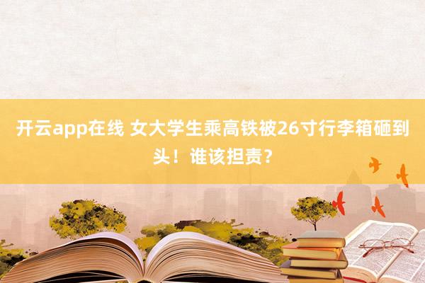 开云app在线 女大学生乘高铁被26寸行李箱砸到头！谁该担责？