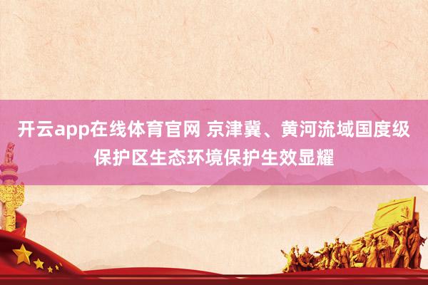 开云app在线体育官网 京津冀、黄河流域国度级保护区生态环境保护生效显耀