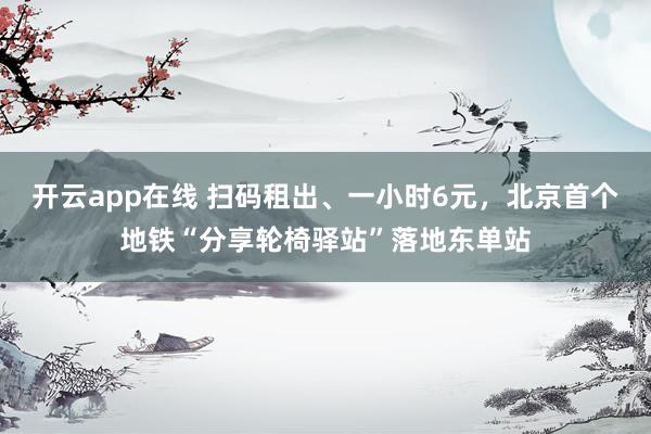 开云app在线 扫码租出、一小时6元，北京首个地铁“分享轮椅驿站”落地东单站