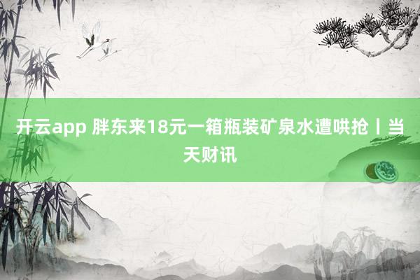 开云app 胖东来18元一箱瓶装矿泉水遭哄抢丨当天财讯