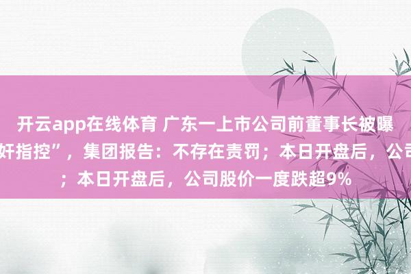 开云app在线体育 广东一上市公司前董事长被曝“在好意思疑涉强奸指控”，集团报告：不存在责罚；本日开盘后，公司股价一度跌超9%