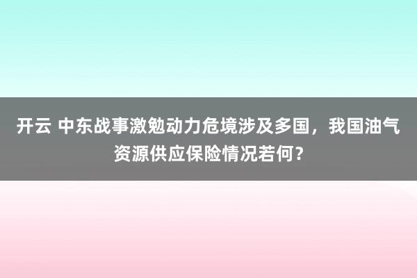 开云 中东战事激勉动力危境涉及多国，我国油气资源供应保险情况若何？