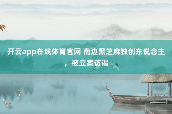 开云app在线体育官网 南边黑芝麻独创东说念主，被立案访谒