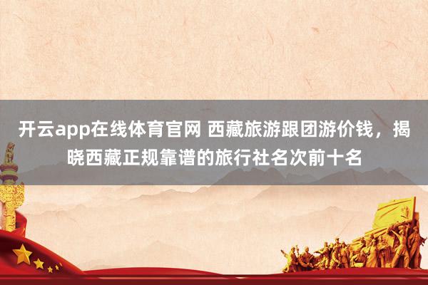 开云app在线体育官网 西藏旅游跟团游价钱，揭晓西藏正规靠谱的旅行社名次前十名