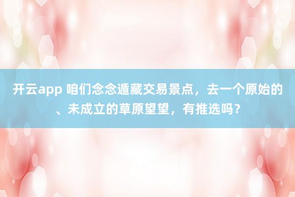 开云app 咱们念念遁藏交易景点，去一个原始的、未成立的草原望望，有推选吗？