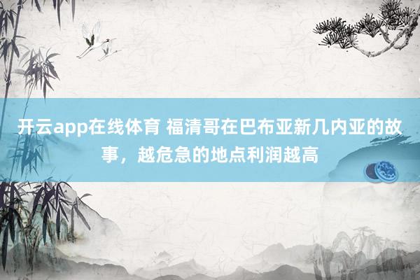 开云app在线体育 福清哥在巴布亚新几内亚的故事，越危急的地点利润越高