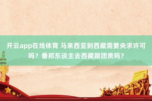 开云app在线体育 马来西亚到西藏需要央求许可吗？番邦东谈主去西藏跟团贵吗？