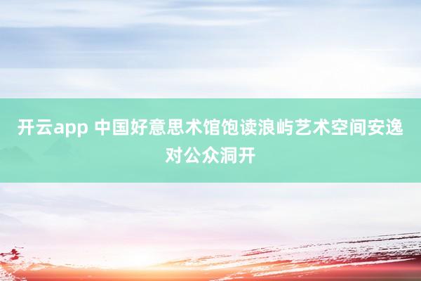 开云app 中国好意思术馆饱读浪屿艺术空间安逸对公众洞开
