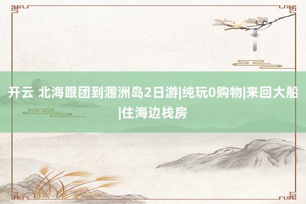 开云 北海跟团到涠洲岛2日游|纯玩0购物|来回大船|住海边栈房