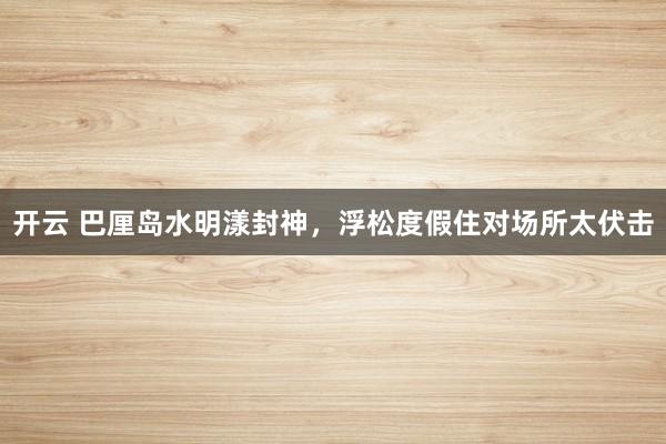 开云 巴厘岛水明漾封神，浮松度假住对场所太伏击