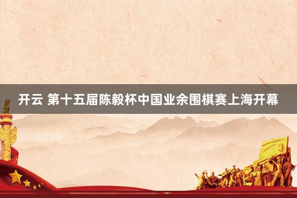 开云 第十五届陈毅杯中国业余围棋赛上海开幕