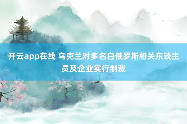 开云app在线 乌克兰对多名白俄罗斯相关东谈主员及企业实行制裁