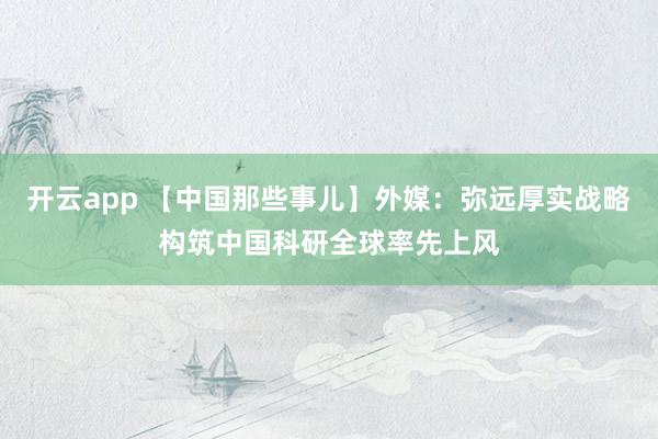 开云app 【中国那些事儿】外媒：弥远厚实战略构筑中国科研全球率先上风