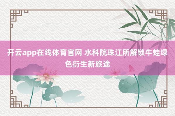 开云app在线体育官网 水科院珠江所解锁牛蛙绿色衍生新旅途
