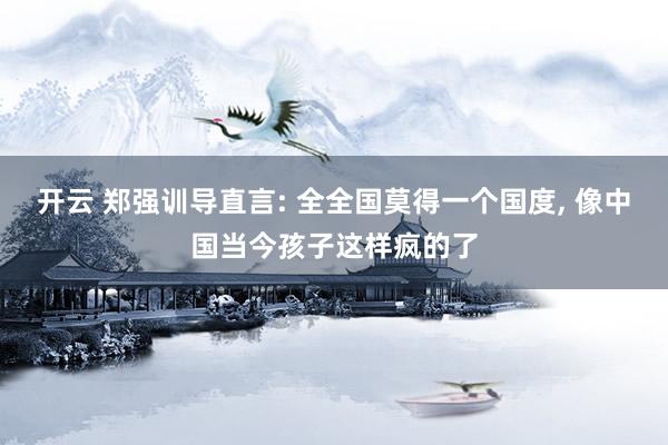 开云 郑强训导直言: 全全国莫得一个国度， 像中国当今孩子这样疯的了