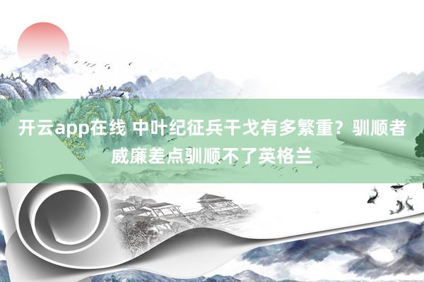 开云app在线 中叶纪征兵干戈有多繁重？驯顺者威廉差点驯顺不了英格兰