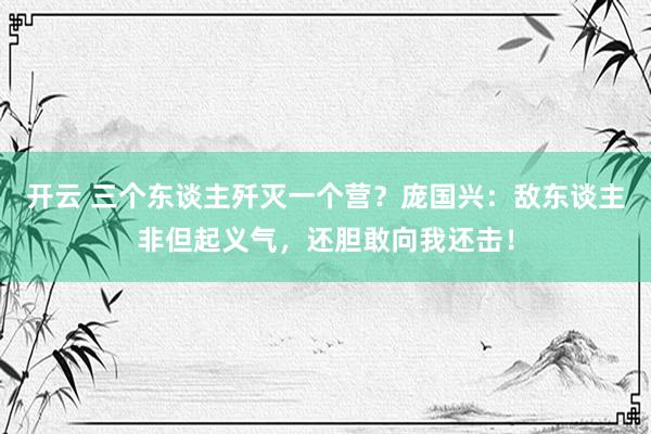 开云 三个东谈主歼灭一个营？庞国兴：敌东谈主非但起义气，还胆敢向我还击！