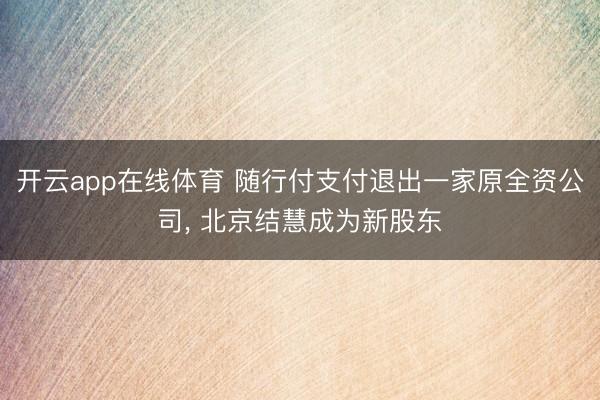 开云app在线体育 随行付支付退出一家原全资公司， 北京结慧成为新股东