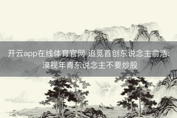 开云app在线体育官网 追觅首创东说念主俞浩: 漠视年青东说念主不要炒股
