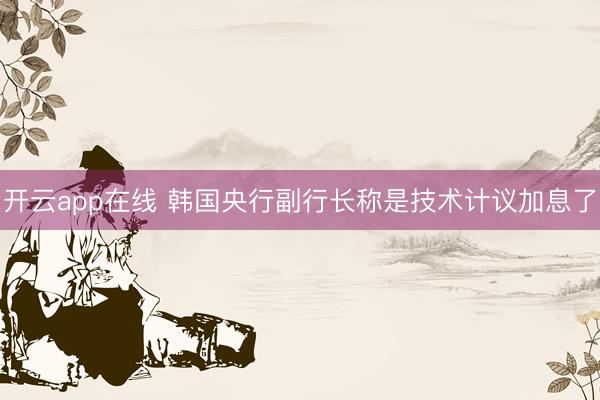 开云app在线 韩国央行副行长称是技术计议加息了