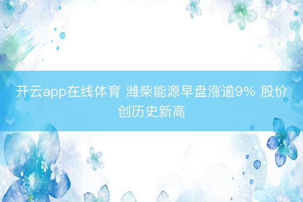 开云app在线体育 潍柴能源早盘涨逾9% 股价创历史新高
