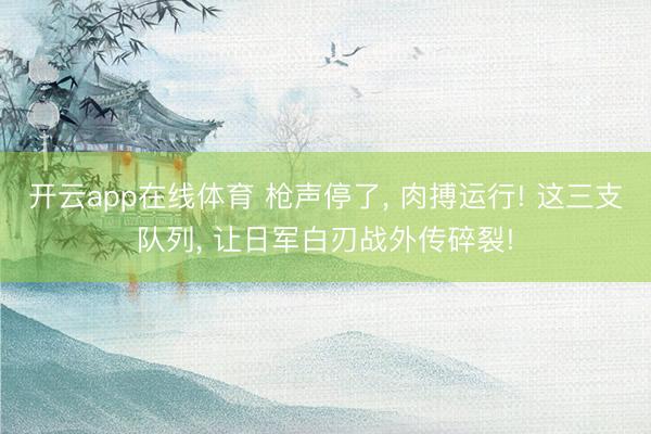 开云app在线体育 枪声停了, 肉搏运行! 这三支队列, 让日军白刃战外传碎裂!