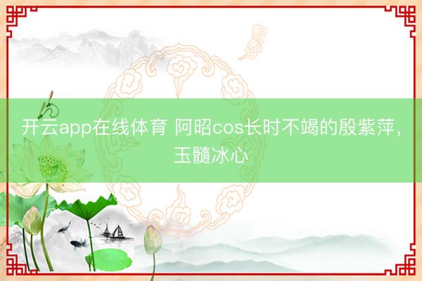 开云app在线体育 阿昭cos长时不竭的殷紫萍，玉髓冰心